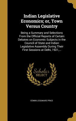 Indian Legislative Economics; or, Town Versus Country: Being a Summary and Selections From the Official Reports of Certain Debates on Economic Subject by Price, Edwin Lessware