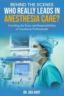Behind the Scenes: Who Really Leads in Anesthesia Care?: Unveiling the Roles and Responsibilities of Anesthesia Professionals by Hart, Ava