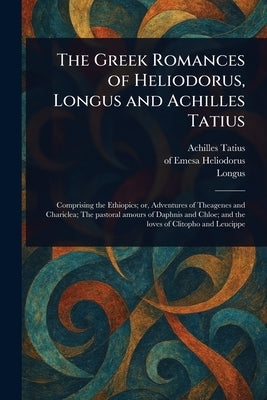 The Greek Romances of Heliodorus, Longus and Achilles Tatius by Tatius, Achilles
