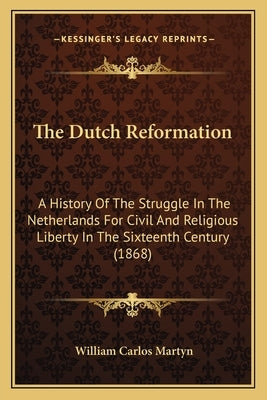 The Dutch Reformation: A History Of The Struggle In The Netherlands For Civil And Religious Liberty In The Sixteenth Century (1868) by Martyn, William Carlos