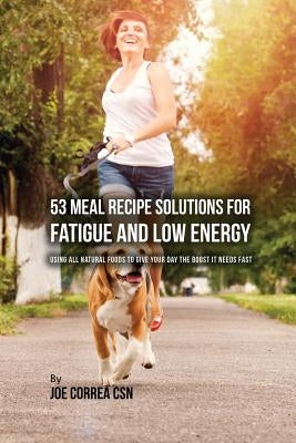 53 Meal Recipe Solutions for Fatigue and Low Energy: Using All Natural Foods to Give Your Day the Boost it Needs Fast by Correa, Joe