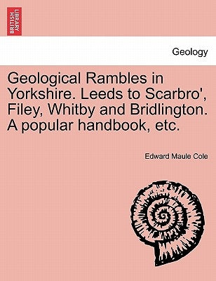 Geological Rambles in Yorkshire. Leeds to Scarbro', Filey, Whitby and Bridlington. a Popular Handbook, Etc. by Cole, Edward Maule