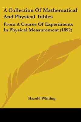 A Collection Of Mathematical And Physical Tables: From A Course Of Experiments In Physical Measurement (1892) by Whiting, Harold