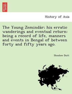 The Young Zeminda R; His Erratic Wanderings and Eventual Return: Being a Record of Life, Manners and Events in Bengal of Between Forty and Fifty Years by Dutt, Shoshee