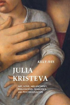 Julia Kristeva: Art, Love, Melancholy, Philosophy, Semiotics and Psychoanalysis by Ives, Kelly