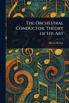 The Orchestral Conductor: Theory of His Art by Berlioz, Hector
