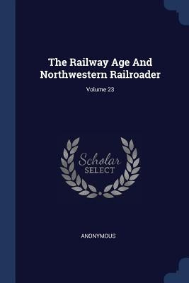 The Railway Age And Northwestern Railroader; Volume 23 by Anonymous