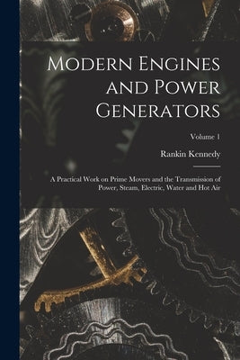 Modern Engines and Power Generators; a Practical Work on Prime Movers and the Transmission of Power, Steam, Electric, Water and hot air; Volume 1 by Kennedy, Rankin