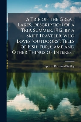 A Trip on the Great Lakes; Description of a Trip, Summer, 1912, by a Skiff Traveler, who Loves "outdoors"; Tells of Fish, fur, Game and Other Things o by Spears, Raymond Smiley