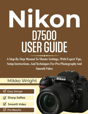 Nikon D7500 User Guide: A Step-By-Step Manual To Master Settings, With Expert Tips, Setup Instructions, And Techniques For Pro Photography And Smooth by Wright, Mikko