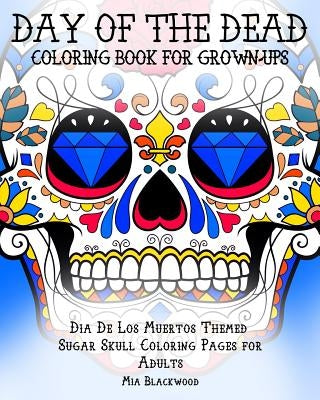 Day of the Dead Coloring Book for Grown-Ups: Dia De Los Muertos Themed Sugar Skull Coloring Pages for Adults by Blackwood, Mia