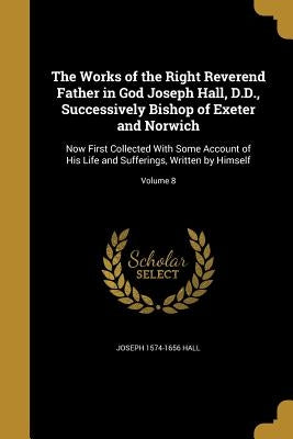 The Works of the Right Reverend Father in God Joseph Hall, D.D., Successively Bishop of Exeter and Norwich: Now First Collected With Some Account of H by Hall, Joseph