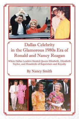 Dallas Celebrity in the Glamorous 1980s Era of Ronald and Nancy Reagan: When Dallas Leaders Hosted Queen Elizabeth, Elizabeth Taylor, and Hundreds of by Smith, Nancy