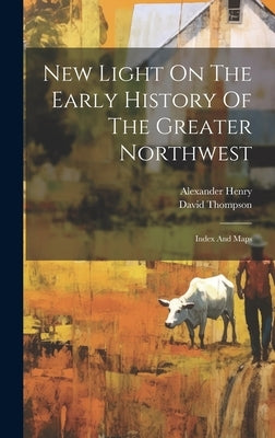 New Light On The Early History Of The Greater Northwest: Index And Maps by Henry, Alexander