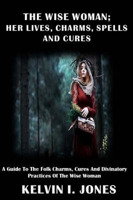 The Wise Woman; her Lives, Charms, Spells and Cures: A Guide To The Folk Charms, Cures And Divinatory Practices Of The Wise Woman by Jones, Kelvin I.