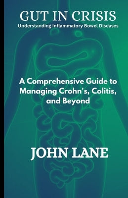 Gut in Crisis Understanding Inflammatory Bowel Diseases: A Comprehensive Guide to Managing Crohn's, Colitis, and Beyond by Lane, John