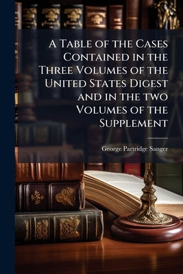 A Table of the Cases Contained in the Three Volumes of the United States Digest and in the two Volumes of the Supplement by Sanger, George Partridge