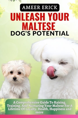 Unleash Your Maltese Dog's Potential: A Comprehensive Guide To Raising, Training, And Nurturing Your Maltese For A Lifetime Of Loyalty, Health, Happin by Erick, Ameer