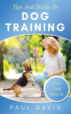 Tips and Tricks to Dog Training A How-To Set of Tips and Techniques for Different Species of Dogs: Based on Real Experiences and Cases by Davis, Paul