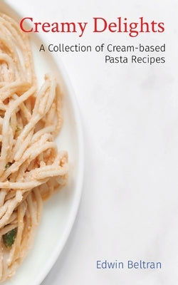 Creamy Delights: A Collection of Cream-based Pasta Recipes by Beltran, Edwin
