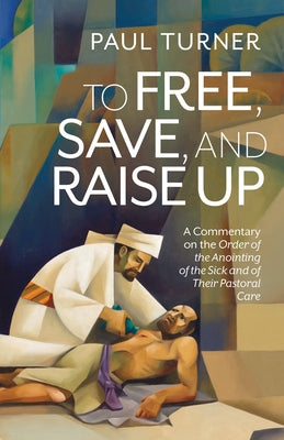 To Free, Save, and Raise Up: A Commentary on the Order of the Anointing of the Sick and of Their Pastoral Care by Turner, Paul