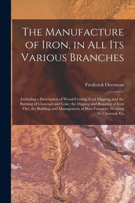 The Manufacture of Iron, in All Its Various Branches: Including a Description of Wood-Cutting, Coal Digging, and the Burning of Charcoal and Coke; the by Overman, Frederick