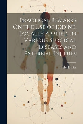 Practical Remarks On the Use of Iodine, Locally Applied, in Various Surgical Diseases and External Injuries by Davies, John