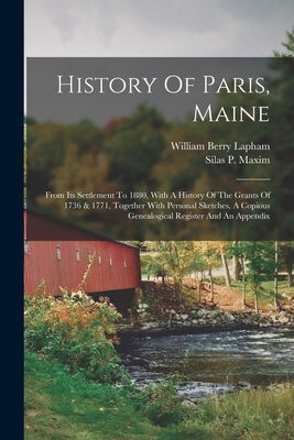 History Of Paris, Maine: From Its Settlement To 1880, With A History Of The Grants Of 1736 & 1771, Together With Personal Sketches, A Copious G by Lapham, William Berry