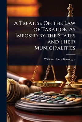 A Treatise On the Law of Taxation As Imposed by the States and Their Municipalities by Burroughs, William Henry