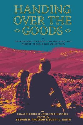 Handing Over the Goods: Determined to Proclaim Nothing but Christ Jesus and Him Crucified -- (A Festschrift in Honor of Dr. James A. Nestingen by Keith, Scott L.