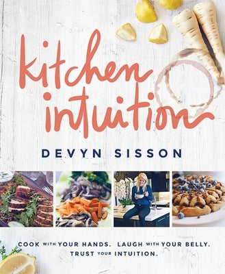 Kitchen Intuition: Cook with Your Hands. Laugh with Your Belly. Trust Your Intuition by Sisson, Devyn