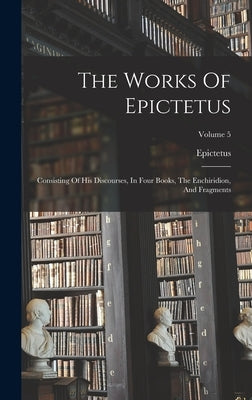 The Works Of Epictetus: Consisting Of His Discourses, In Four Books, The Enchiridion, And Fragments; Volume 5 by Epictetus