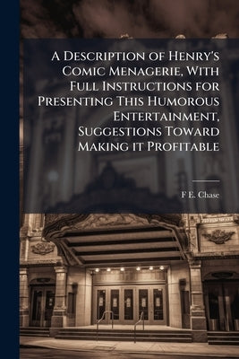 A Description of Henry's Comic Menagerie, With Full Instructions for Presenting This Humorous Entertainment, Suggestions Toward Making it Profitable by Chase, F. E. 1857-1920