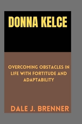 Donna Kelce: Overcoming Obstacles in life with fortitude and Adaptability by J. Brenner, Dale