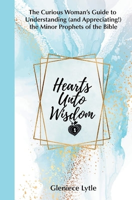 Hearts Unto Wisdom: The Curious Woman's Guide to Understanding (and Appreciating!) the Minor Prophets of the Bible by Lytle, Gleniece
