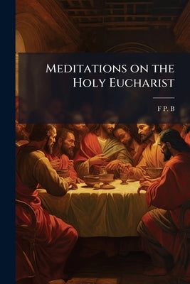 Meditations on the Holy Eucharist by B, F. P.