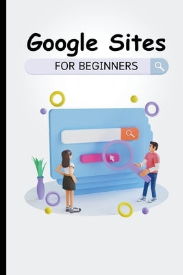 Google Sites For Beginners: The Complete Step-By-Step Guide On How To Create A Website, Exhibit Your Team's Work, And Collaborate Effectively by Lumiere, Voltaire