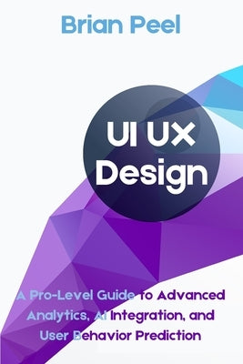 UI UX Design: A Pro-Level Guide to Advanced Analytics, AI Integration, and User Behavior Prediction by Peel, Brian