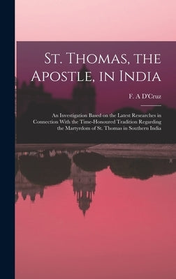 St. Thomas, the Apostle, in India: An Investigation Based on the Latest Researches in Connection With the Time-honoured Tradition Regarding the Martyr by D'Cruz, F. A.
