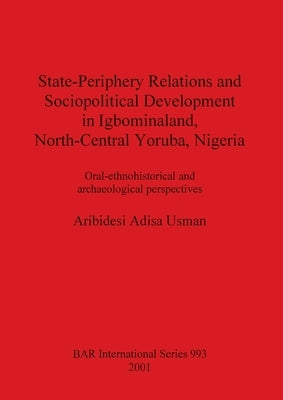 State-Periphery Relations and Sociopolitical Development in Igbominaland, North-Central Yoruba, Nigeria: Oral-ethnohistorical and archaeological persp by Adisa Usman, Aribidesi