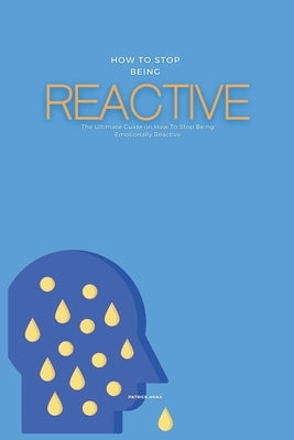 How To Stop Being Reactive: The Ultimate Guide on How To Stop Being Emotionally Reactive by Anna, Patrick