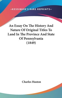 An Essay On The History And Nature Of Original Titles To Land In The Province And State Of Pennsylvania (1849) by Huston, Charles