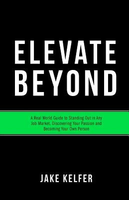 Elevate Beyond: A Real World Guide to Standing Out in Any Job Market, Discovering Your Passion and Becoming Your Own Person by Kelfer, Jake