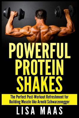 Powerful Protein Shakes: The Perfect Post-Workout Refreshment for Building Muscle like Arnold Schwarzenegger by Maas, Lisa