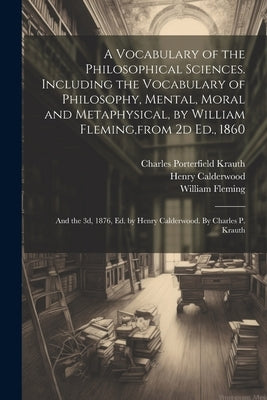 A Vocabulary of the Philosophical Sciences. Including the Vocabulary of Philosophy, Mental, Moral and Metaphysical, by William Fleming, from 2d Ed., 1 by Krauth, Charles Porterfield 1823-1883