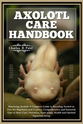 Axolotl Care Handbook: Mastering Axolotl: A Complete Guide To Breeding Axolotl As Pets For Beginners And Experts, Essential Tips To There Car by B. Patel, Charles