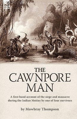 The Cawnpore Man: A First Hand Account of the Siege and Massacre During the Indian Mutiny By One of Four Survivors by Thompson, Mowbray