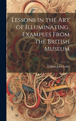 Lessons in the Art of Illuminating, Examples From the British Museum by Loftie, William John