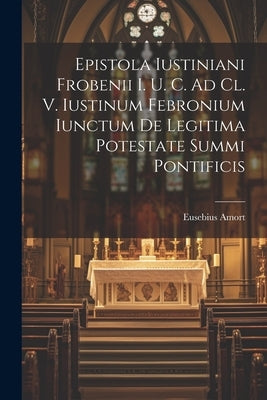 Epistola Iustiniani Frobenii I. U. C. Ad Cl. V. Iustinum Febronium Iunctum De Legitima Potestate Summi Pontificis by Amort, Eusebius