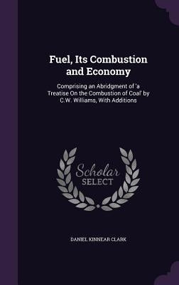 Fuel, Its Combustion and Economy: Comprising an Abridgment of 'a Treatise On the Combustion of Coal' by C.W. Williams, With Additions by Clark, Daniel Kinnear